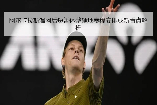 阿尔卡拉斯温网后短暂休整硬地赛程安排成新看点解析
