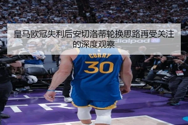 皇马欧冠失利后安切洛蒂轮换思路再受关注的深度观察