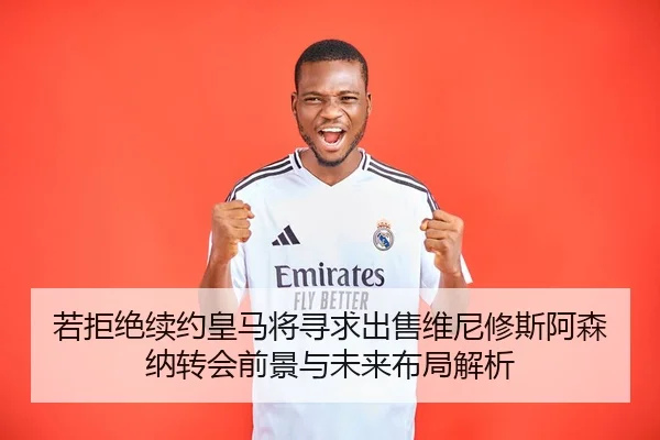 若拒绝续约皇马将寻求出售维尼修斯阿森纳转会前景与未来布局解析